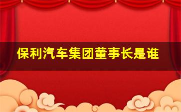 保利汽车集团董事长是谁