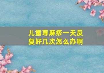 儿童荨麻疹一天反复好几次怎么办啊