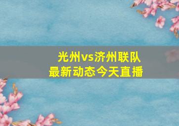 光州vs济州联队最新动态今天直播