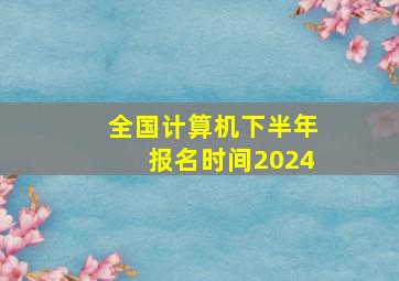 全国计算机下半年报名时间2024