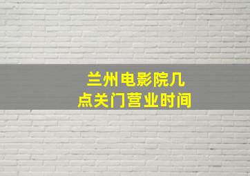 兰州电影院几点关门营业时间