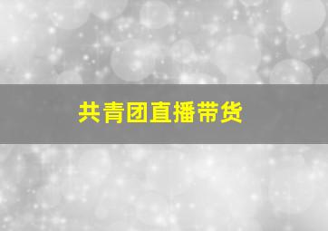 共青团直播带货