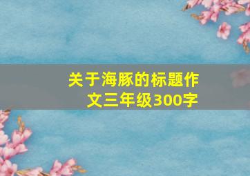 关于海豚的标题作文三年级300字