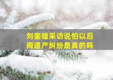 刘銮雄采访说怕以后闹遗产纠纷是真的吗