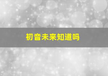 初音未来知道吗