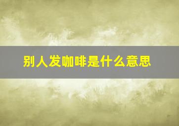 别人发咖啡是什么意思