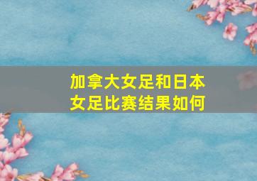 加拿大女足和日本女足比赛结果如何