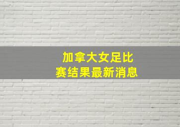 加拿大女足比赛结果最新消息