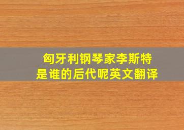 匈牙利钢琴家李斯特是谁的后代呢英文翻译