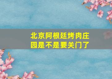 北京阿根廷烤肉庄园是不是要关门了