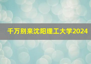 千万别来沈阳理工大学2024