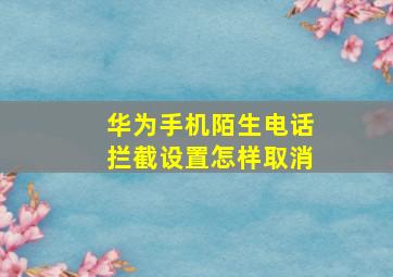 华为手机陌生电话拦截设置怎样取消