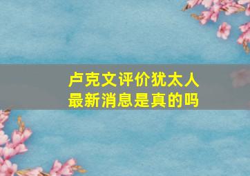 卢克文评价犹太人最新消息是真的吗