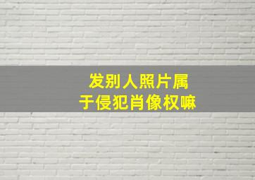 发别人照片属于侵犯肖像权嘛