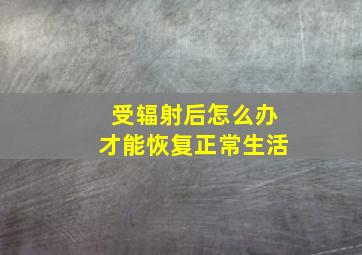 受辐射后怎么办才能恢复正常生活