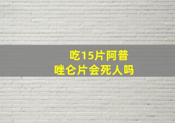 吃15片阿普唑仑片会死人吗