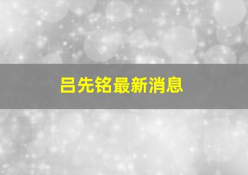 吕先铭最新消息