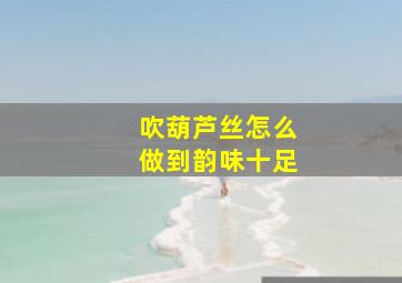 吹葫芦丝怎么做到韵味十足