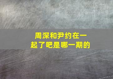 周深和尹约在一起了吧是哪一期的