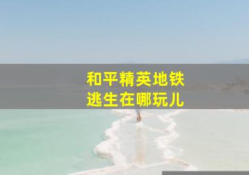 和平精英地铁逃生在哪玩儿