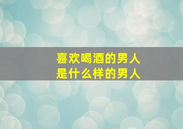 喜欢喝酒的男人是什么样的男人