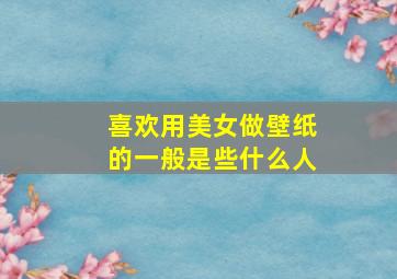 喜欢用美女做壁纸的一般是些什么人