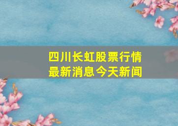 四川长虹股票行情最新消息今天新闻