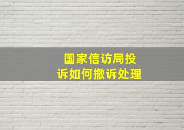 国家信访局投诉如何撤诉处理