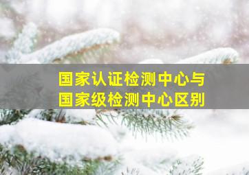 国家认证检测中心与国家级检测中心区别