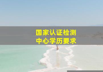 国家认证检测中心学历要求