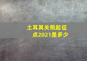 土耳其关税起征点2021是多少