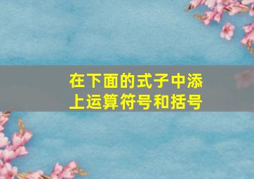 在下面的式子中添上运算符号和括号