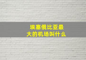 埃塞俄比亚最大的机场叫什么