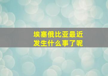 埃塞俄比亚最近发生什么事了呢