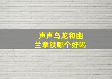 声声乌龙和幽兰拿铁哪个好喝