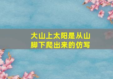 大山上太阳是从山脚下爬出来的仿写