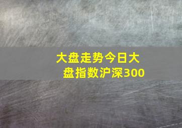 大盘走势今日大盘指数沪深300