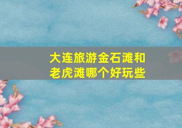 大连旅游金石滩和老虎滩哪个好玩些