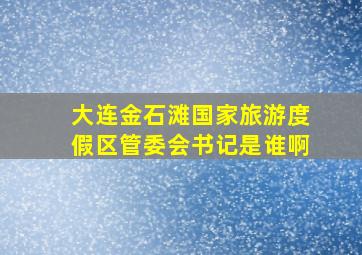 大连金石滩国家旅游度假区管委会书记是谁啊