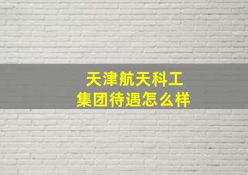 天津航天科工集团待遇怎么样