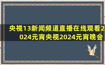 央视13新闻频道直播在线观看2024元宵央视2024元宵晚会