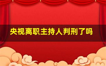 央视离职主持人判刑了吗