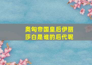 奥匈帝国皇后伊丽莎白是谁的后代呢