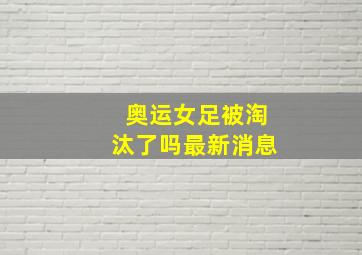 奥运女足被淘汰了吗最新消息