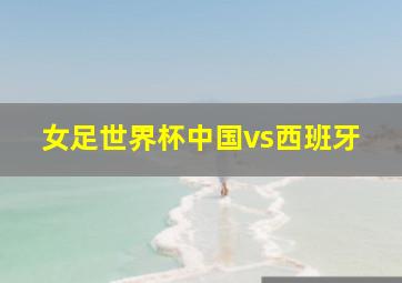 女足世界杯中国vs西班牙