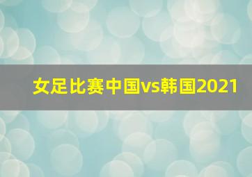 女足比赛中国vs韩国2021