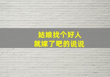 姑娘找个好人就嫁了吧的说说