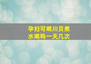 孕妇可喝川贝煮水喝吗一天几次