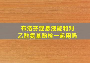 布洛芬混悬液能和对乙酰氨基酚栓一起用吗