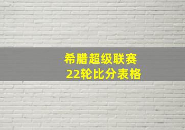 希腊超级联赛22轮比分表格